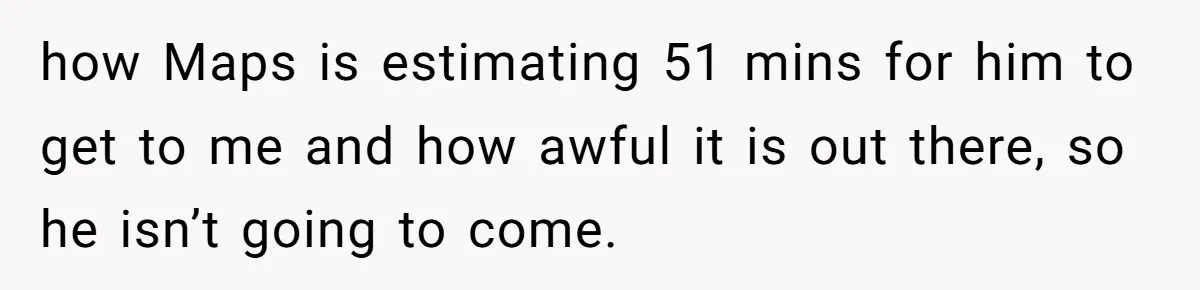 how Maps is estimating 51 mins for him to get to me and how awful it is out there, so he isn’t going to come.