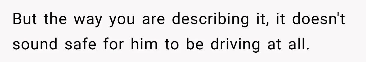 But the way you are describing it, it doesn't sound safe for him to be driving at all.