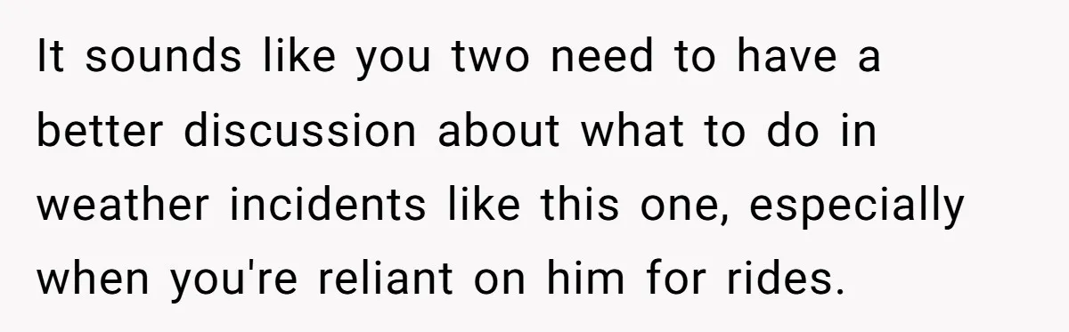 It sounds like you two need to have a better discussion about what to do in weather incidents like this one, especially when you're reliant on him for rides.