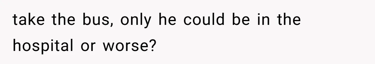 take the bus, only he could be in the hospital or worse?