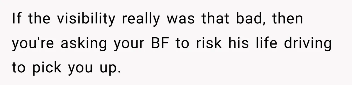 If the visibility really was that bad, then you're asking your BF to risk his life driving to pick you up.