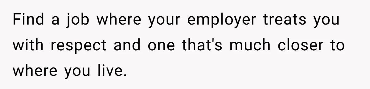 Find a job where your employer treats you with respect and one that's much closer to where you live.