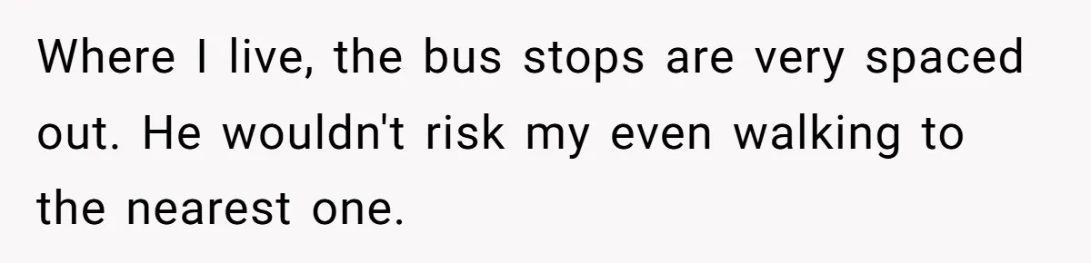Where I live, the bus stops are very spaced out. He wouldn't risk my even walking to the nearest one.