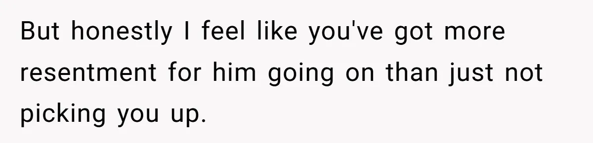 But honestly I feel like you've got more resentment for him going on than just not picking you up.
