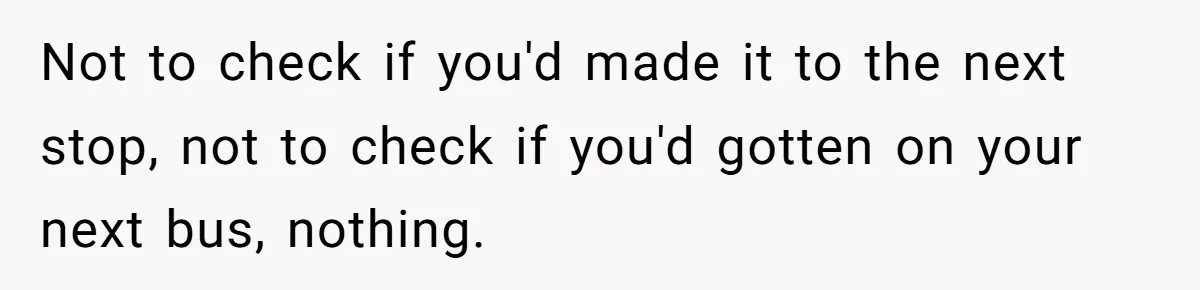 Not to check if you'd made it to the next stop, not to check if you'd gotten on your next bus, nothing.