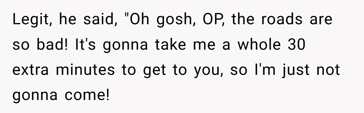 Legit, he said, "Oh gosh, OP, the roads are so bad! It's gonna take me a whole 30 extra minutes to get to you, so I'm just not gonna come!
