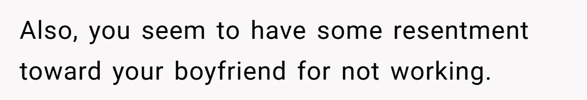 Also, you seem to have some resentment toward your boyfriend for not working.