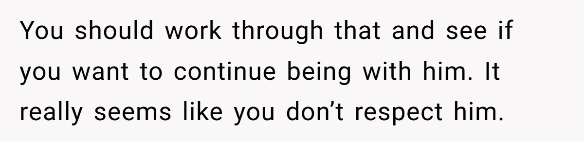 You should work through that and see if you want to continue being with him. It really seems like you don’t respect him.