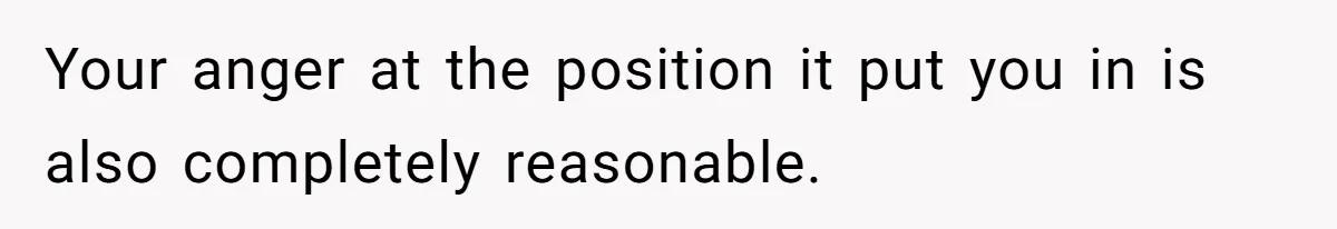 Your anger at the position it put you in is also completely reasonable.