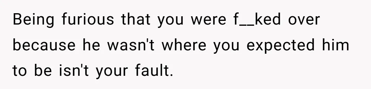 Being furious that you were f__ked over because he wasn't where you expected him to be isn't your fault.