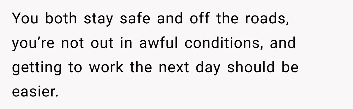 You both stay safe and off the roads, you’re not out in awful conditions, and getting to work the next day should be easier.