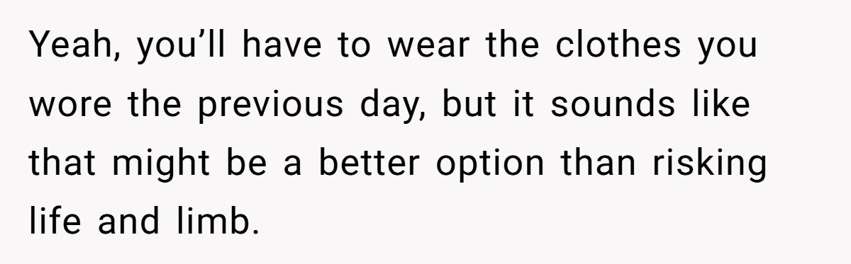 Yeah, you’ll have to wear the clothes you wore the previous day, but it sounds like that might be a better option than risking life and limb.