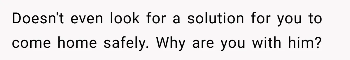 Doesn't even look for a solution for you to come home safely. Why are you with him?