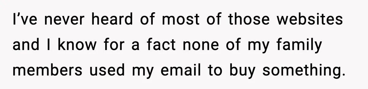 I’ve never heard of most of those websites and I know for a fact none of my family members used my email to buy something.
