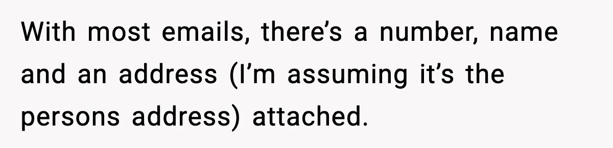 With most emails, there’s a number, name and an address (I’m assuming it’s the persons address) attached.