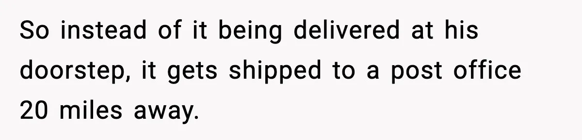 So instead of it being delivered at his doorstep, it gets shipped to a post office 20 miles away.