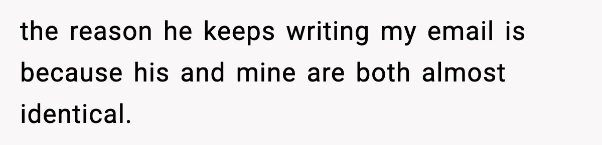 the reason he keeps writing my email is because his and mine are both almost identical.