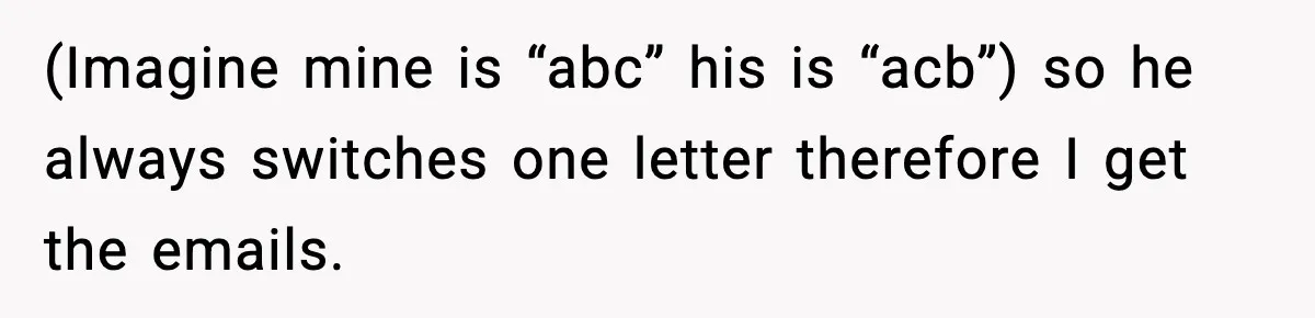 (Imagine mine is “abc” his is “acb”) so he always switches one letter therefore I get the emails.