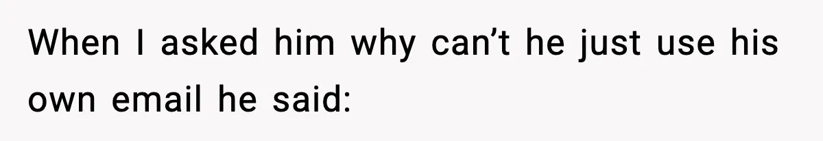 When I asked him why can’t he just use his own email he said: