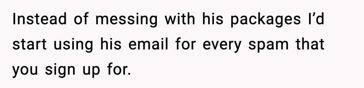 Instead of messing with his packages I’d start using his email for every spam that you sign up for.