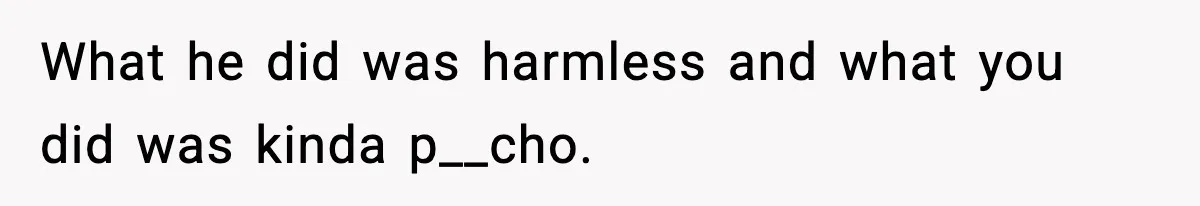 What he did was harmless and what you did was kinda p__cho.