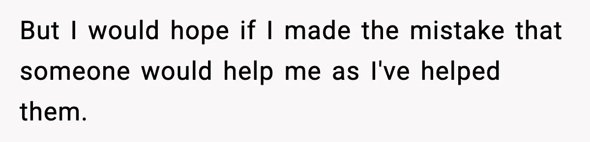 But I would hope if I made the mistake that someone would help me as I've helped them.