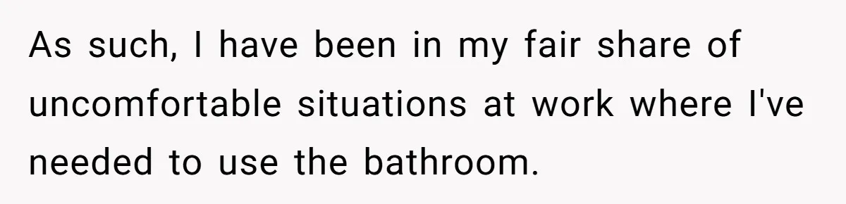 As such, I have been in my fair share of uncomfortable situations at work where I've needed to use the bathroom.