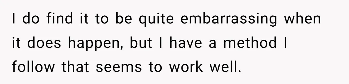 I do find it to be quite embarrassing when it does happen, but I have a method I follow that seems to work well.