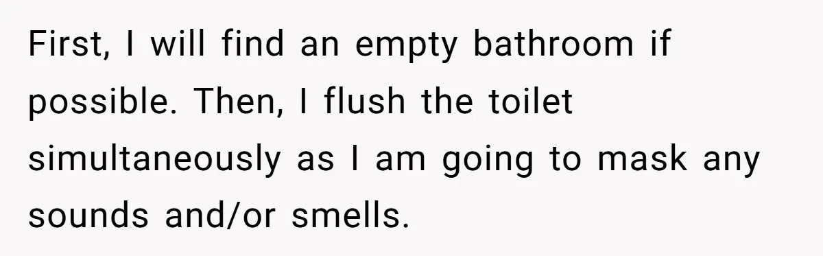 First, I will find an empty bathroom if possible. Then, I flush the toilet simultaneously as I am going to mask any sounds and/or smells.