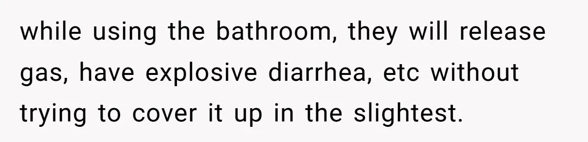 while using the bathroom, they will release gas, have explosive diarrhea, etc without trying to cover it up in the slightest.
