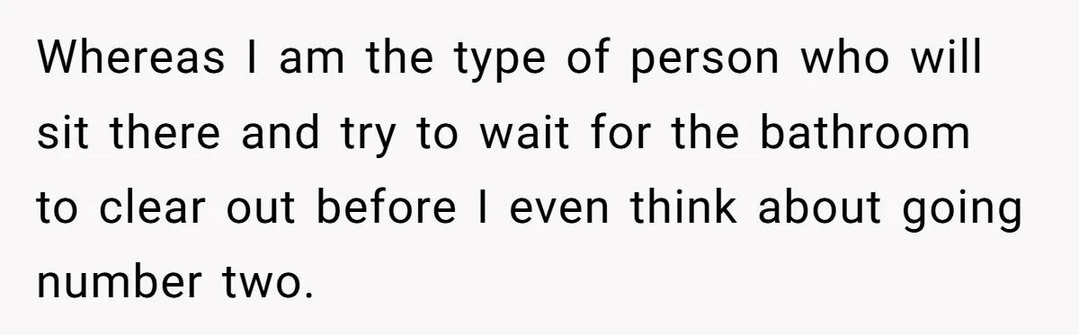 Whereas I am the type of person who will sit there and try to wait for the bathroom to clear out before I even think about going number two.