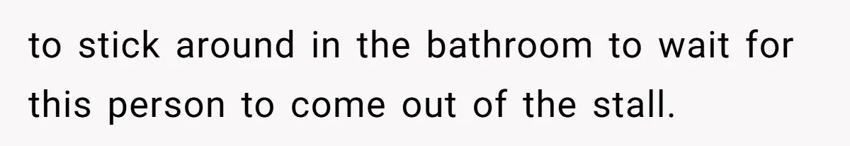 to stick around in the bathroom to wait for this person to come out of the stall.