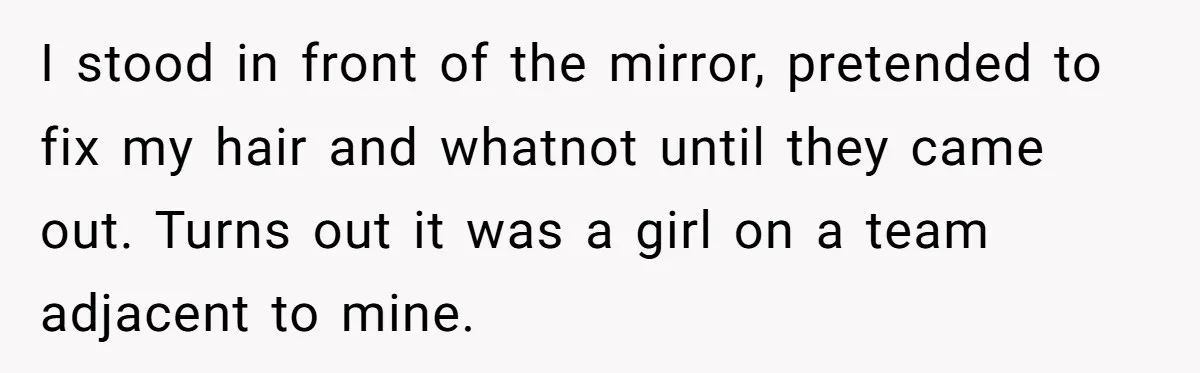 I stood in front of the mirror, pretended to fix my hair and whatnot until they came out. Turns out it was a girl on a team adjacent to mine.