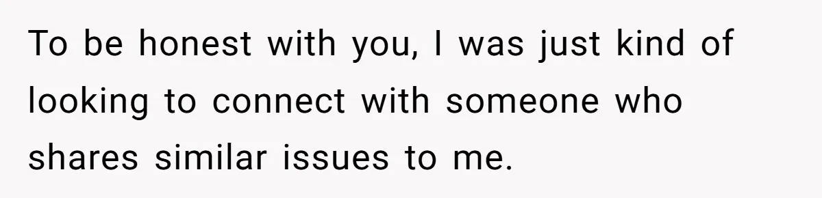 To be honest with you, I was just kind of looking to connect with someone who shares similar issues to me.
