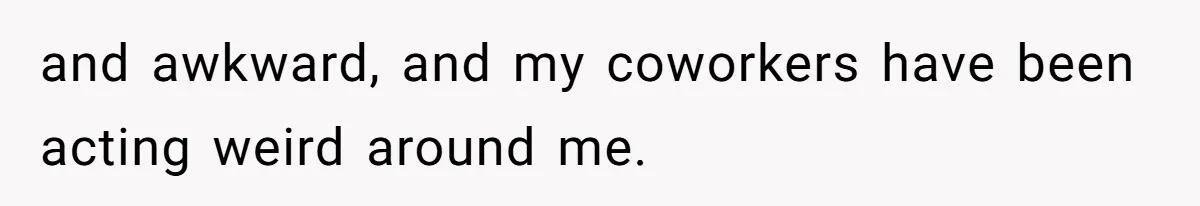 and awkward, and my coworkers have been acting weird around me.