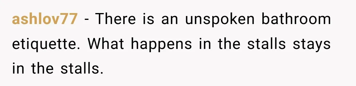 ashlov77 − There is an unspoken bathroom etiquette. What happens in the stalls stays in the stalls.