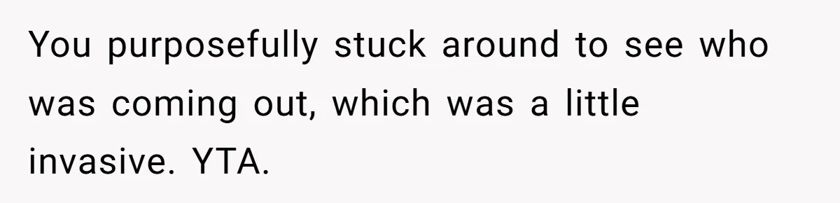 You purposefully stuck around to see who was coming out, which was a little invasive. YTA.