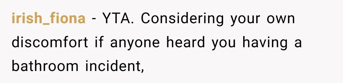 irish_fiona − YTA. Considering your own discomfort if anyone heard you having a bathroom incident,