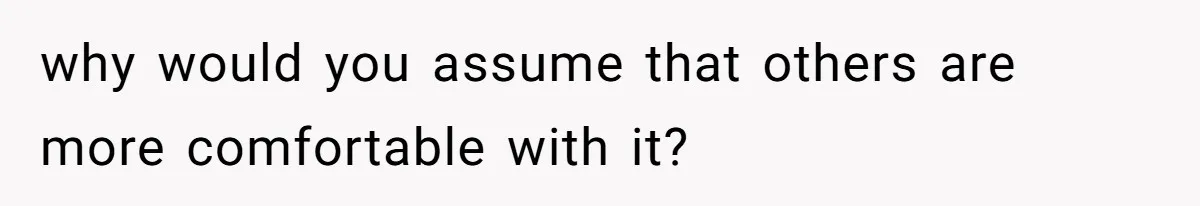 why would you assume that others are more comfortable with it?