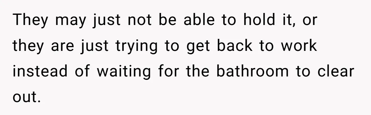 They may just not be able to hold it, or they are just trying to get back to work instead of waiting for the bathroom to clear out.