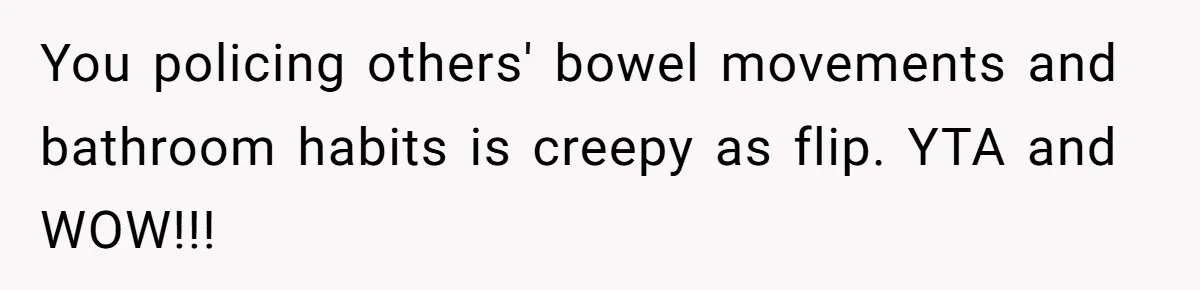 You policing others' bowel movements and bathroom habits is creepy as flip. YTA and WOW!!!