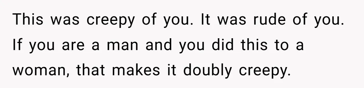 This was creepy of you. It was rude of you. If you are a man and you did this to a woman, that makes it doubly creepy.