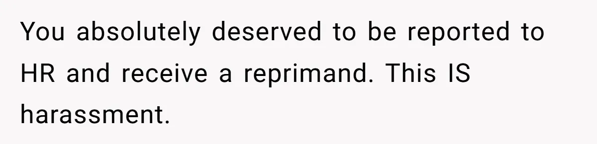 You absolutely deserved to be reported to HR and receive a reprimand. This IS harassment.