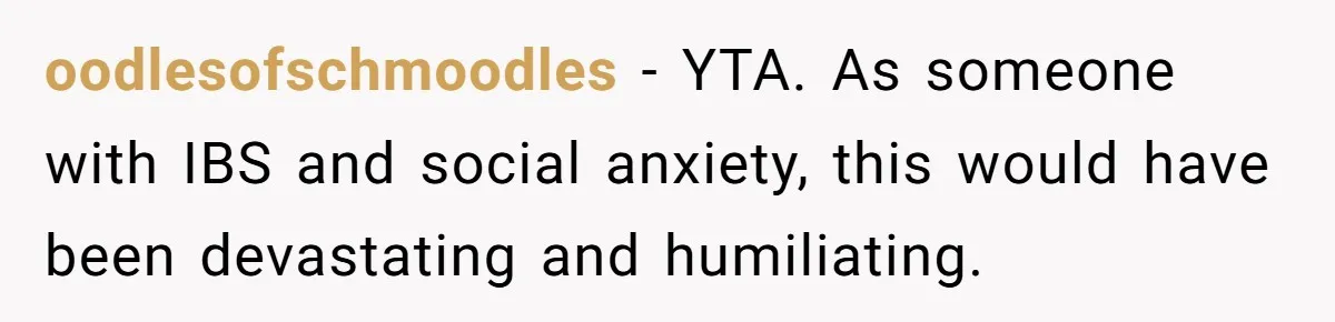 oodlesofschmoodles − YTA. As someone with IBS and social anxiety, this would have been devastating and humiliating.