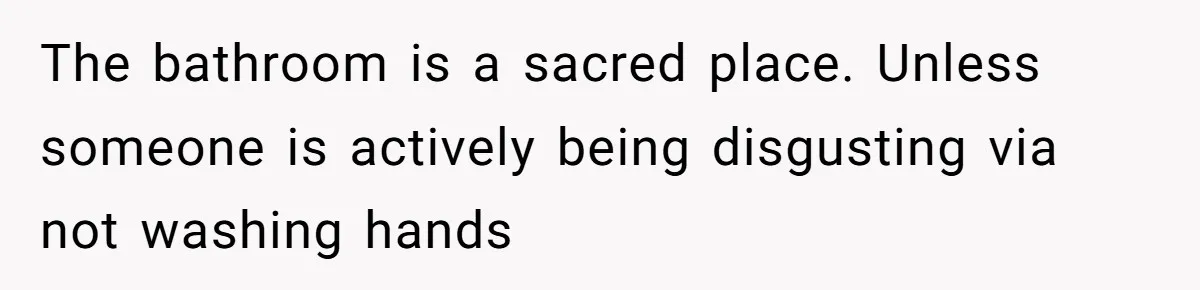 The bathroom is a sacred place. Unless someone is actively being disgusting via not washing hands