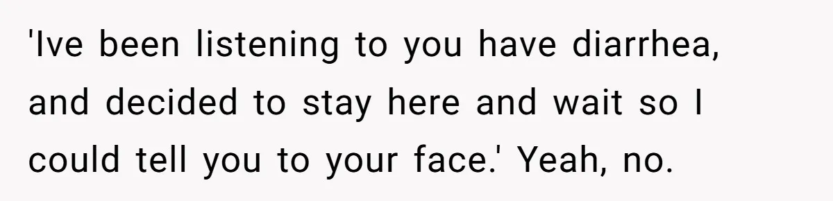 'Ive been listening to you have diarrhea, and decided to stay here and wait so I could tell you to your face.' Yeah, no.