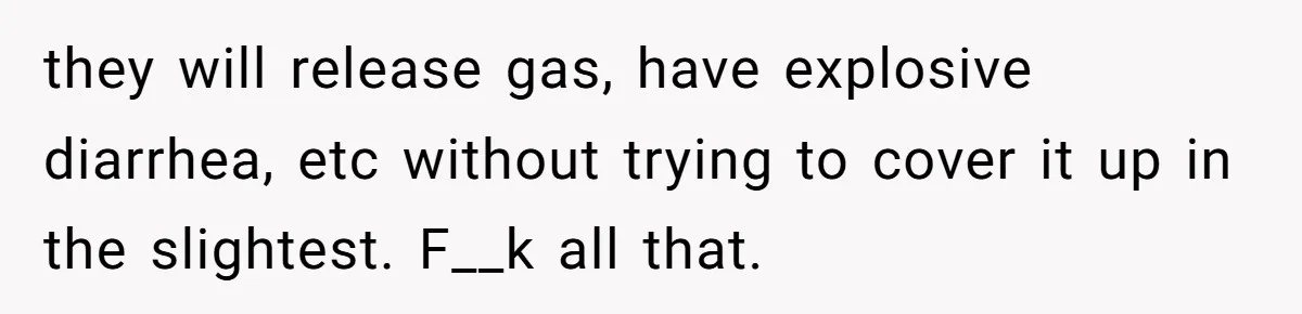 they will release gas, have explosive diarrhea, etc without trying to cover it up in the slightest. F__k all that.