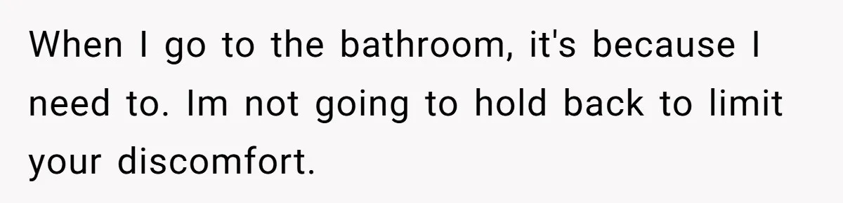 When I go to the bathroom, it's because I need to. Im not going to hold back to limit your discomfort.