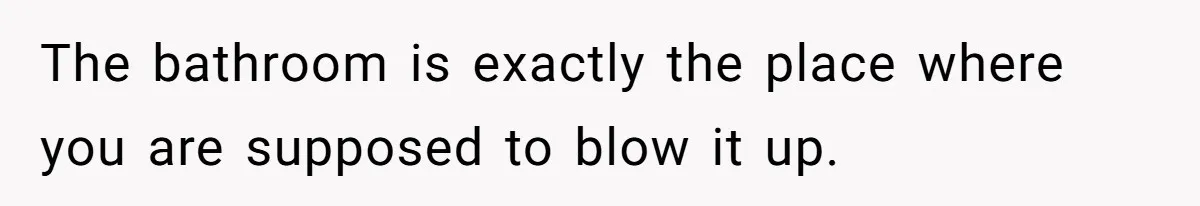 The bathroom is exactly the place where you are supposed to blow it up.