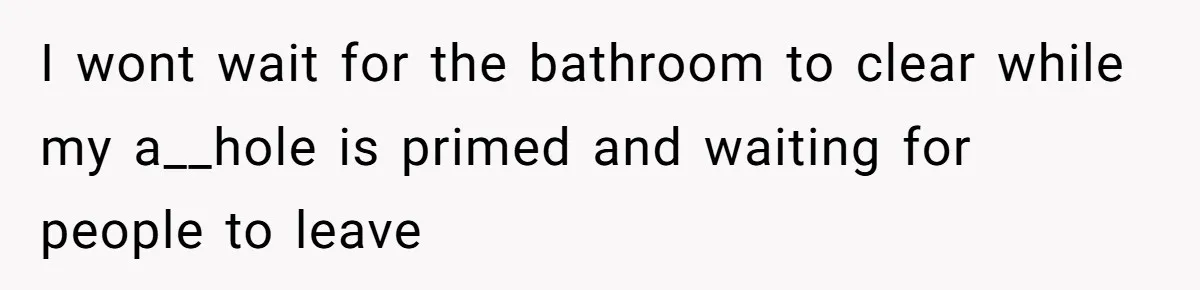 I wont wait for the bathroom to clear while my a__hole is primed and waiting for people to leave
